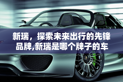 新瑞，探索未来出行的先锋品牌,新瑞是哪个牌子的车