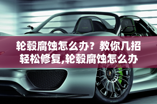 轮毂腐蚀怎么办？教你几招轻松修复,轮毂腐蚀怎么办？教你几招轻松修复