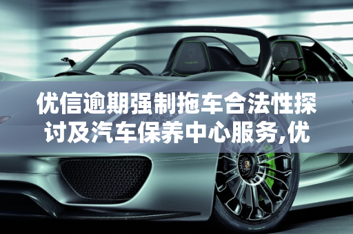 优信逾期强制拖车合法性探讨及汽车保养中心服务,优信逾期强制拖车合法吗,优信汽车保养中心