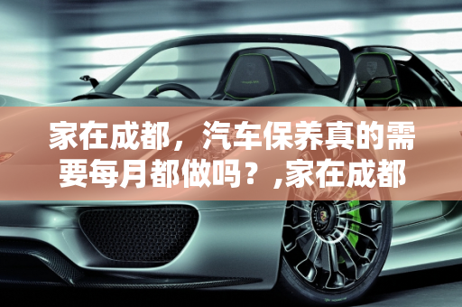 家在成都，汽车保养真的需要每月都做吗？,家在成都，汽车保养需要每月都做吗