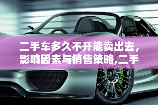 二手车多久不开能卖出去，影响因素与销售策略,二手车多久不开能卖出去呢