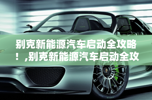 别克新能源汽车启动全攻略！,别克新能源汽车启动全攻略！