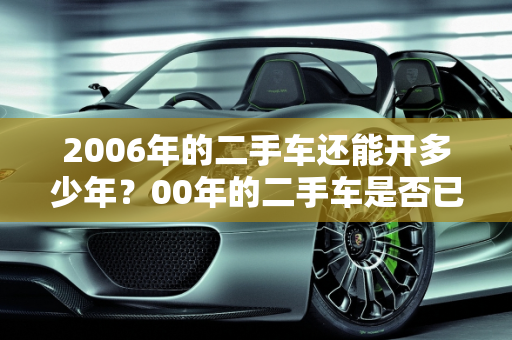 2006年的二手车还能开多少年？00年的二手车是否已报废？,2006年的二手车还能开多少年报废，00年的二手车报废了吗