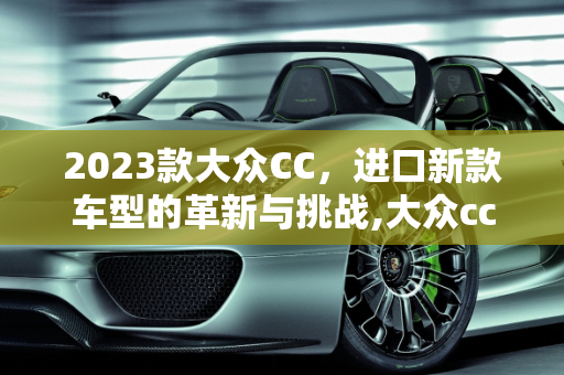 2023款大众CC，进口新款车型的革新与挑战,大众cc2023新款优缺点,新款大众cc进口新款车型