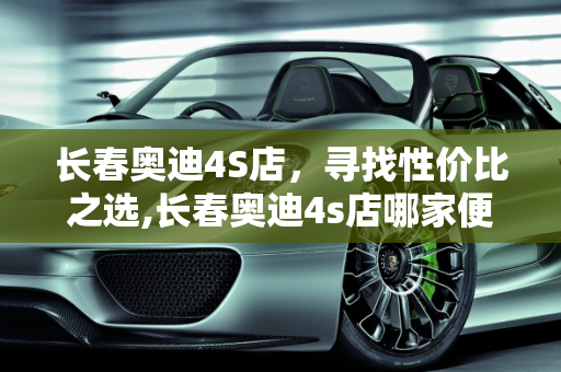 长春奥迪4S店，寻找性价比之选,长春奥迪4s店哪家便宜
