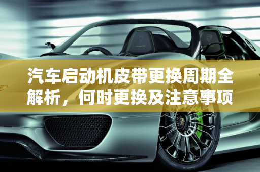 汽车启动机皮带更换周期全解析，何时更换及注意事项,汽车启动机皮带多久更换一次