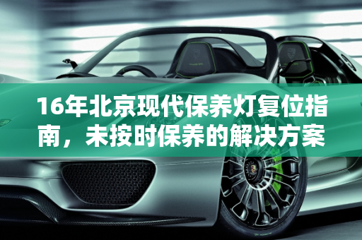 16年北京现代保养灯复位指南，未按时保养的解决方案,16年的北京现代保养灯怎么复位,现代汽车未按时保养
