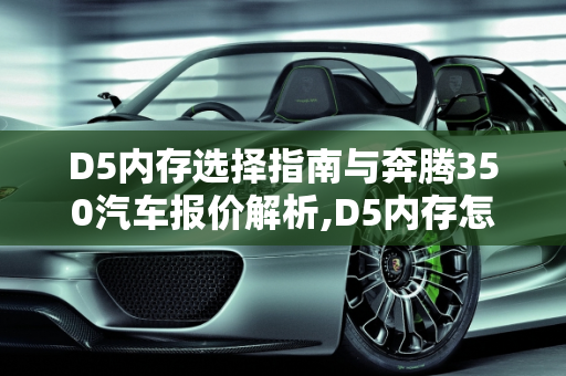 D5内存选择指南与奔腾350汽车报价解析,D5内存怎么选，奔腾350汽车报价