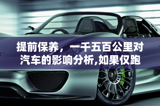提前保养，一千五百公里对汽车的影响分析,如果仅跑了一千五百公里就保养，对车子是否有影响