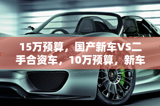 15万预算，国产新车VS二手合资车，10万预算，新车VS合资二手车,15万买国产新车还是二手合资车，十万买新车还是合资二手车