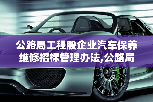 公路局工程股企业汽车保养维修招标管理办法,公路局工程股管理办法，企业汽车保养维修招标