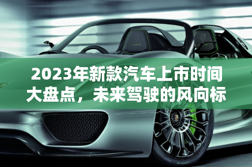 2023年新款汽车上市时间大盘点，未来驾驶的风向标,新款汽车上市时间大盘点