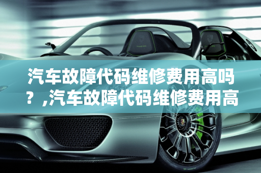 汽车故障代码维修费用高吗？,汽车故障代码维修费用高吗,汽车故障代码维修费用高吗