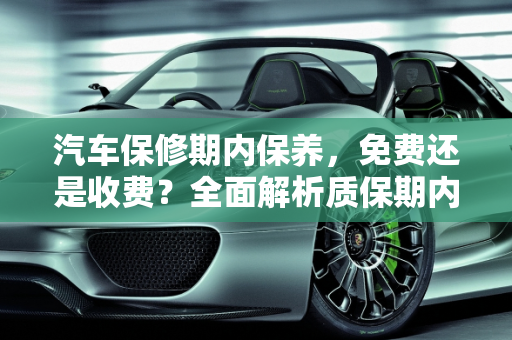 汽车保修期内保养，免费还是收费？全面解析质保期内的保养真相,质保期内汽车保养到底怎么回事，免费还是收费，汽车保修期内保养