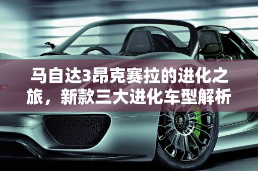 马自达3昂克赛拉的进化之旅，新款三大进化车型解析,马自达3昂克赛拉进化史,新款三大进化车型