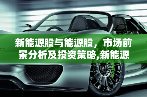 新能源股与能源股，市场前景分析及投资策略,新能源股和能源股，市场前景与投资策略