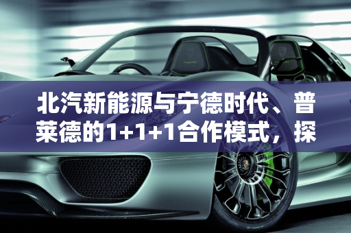 北汽新能源与宁德时代、普莱德的1+1+1合作模式，探索产业协同的新可能,北汽新能源“牵手”宁德时代、普莱德 “1 1 1”会大于3吗
