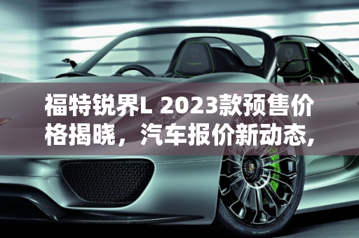 福特锐界L 2023款预售价格揭晓，汽车报价新动态,福特锐界l2023预售价格，福特锐界汽车报价
