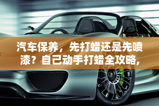 汽车保养，先打蜡还是先喷漆？自己动手打蜡全攻略,保养车是先打蜡还是先喷，汽车保养自己打蜡吗