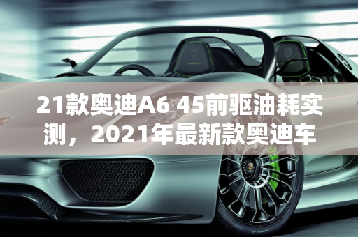 21款奥迪A6 45前驱油耗实测，2021年最新款奥迪车型的节能新篇章,21款奥迪a645前驱油耗实测，21年最新款奥迪车型