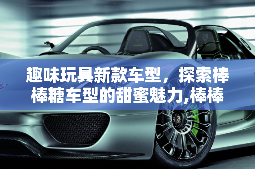 趣味玩具新款车型，探索棒棒糖车型的甜蜜魅力,棒棒糖车型什么意思,趣味玩具新款车型