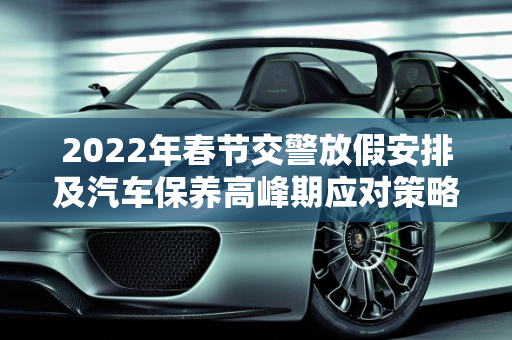 2022年春节交警放假安排及汽车保养高峰期应对策略,2022交警过年放假几天，春节汽车保养忙吗