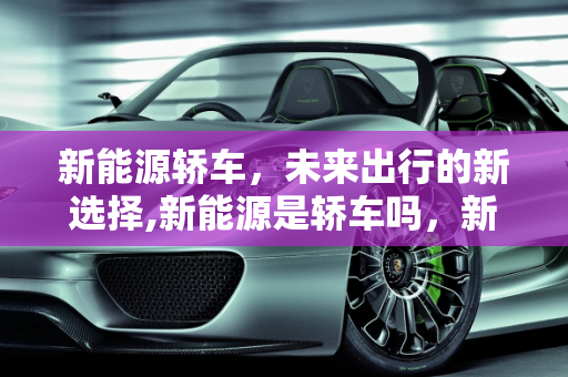 新能源轿车，未来出行的新选择,新能源是轿车吗，新能源是什么车