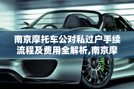 南京摩托车公对私过户手续流程及费用全解析,南京摩托车公对私过户手续流程及费用