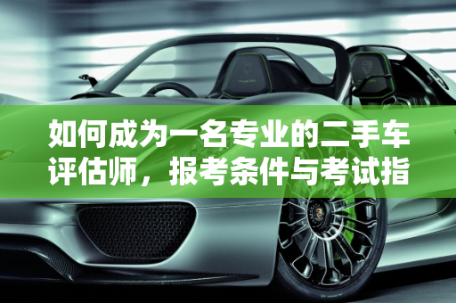 如何成为一名专业的二手车评估师，报考条件与考试指南,二手车评估师要怎么考/报考条件