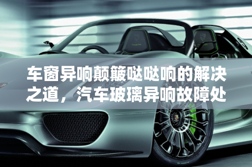 车窗异响颠簸哒哒响的解决之道，汽车玻璃异响故障处理指南,车窗异响颠簸哒哒响怎么解决,汽车玻璃异响解决故障