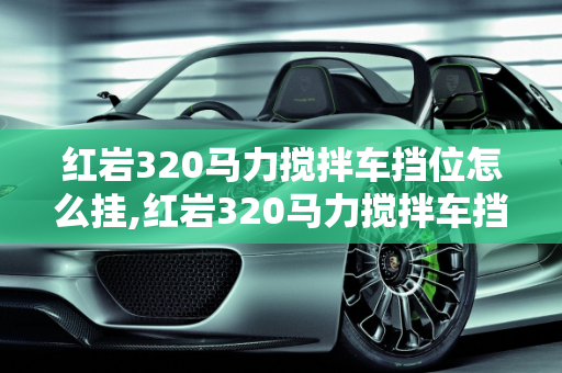 红岩320马力搅拌车挡位怎么挂,红岩320马力搅拌车挡位怎么挂