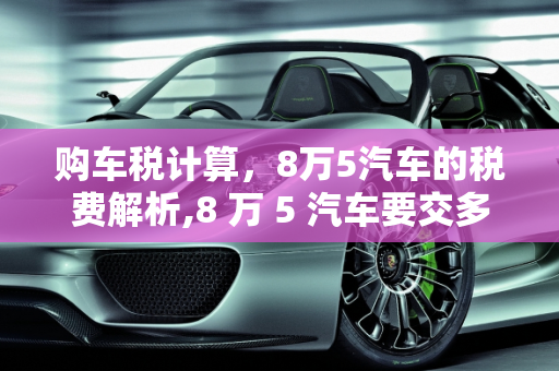 购车税计算，8万5汽车的税费解析,8 万 5 汽车要交多少税？