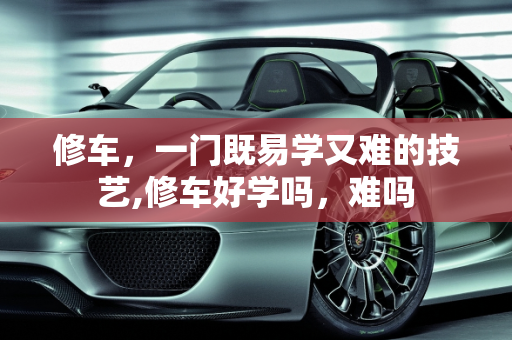 修车，一门既易学又难的技艺,修车好学吗，难吗