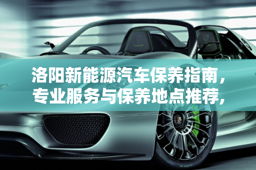 洛阳新能源汽车保养指南，专业服务与保养地点推荐,洛阳新能源汽车保养到哪里，洛阳汽车保养