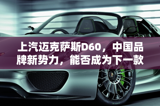 上汽迈克萨斯D60，中国品牌新势力，能否成为下一款爆款车型？,上汽迈克萨斯D60上市，它会是中国品牌下一款爆款车型吗