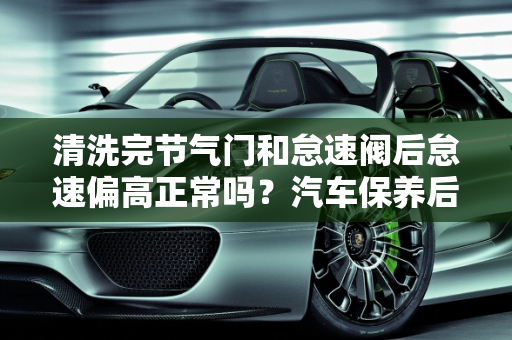 清洗完节气门和怠速阀后怠速偏高正常吗？汽车保养后怠速高了怎么办？,清洗完节气门和怠速阀后怠速偏高正常吗，汽车保养后怠速高了
