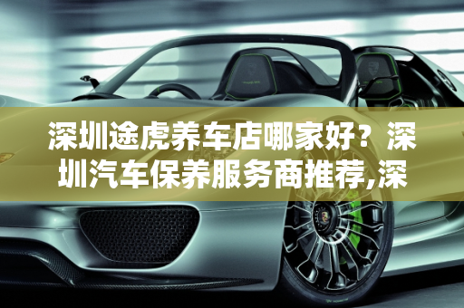 深圳途虎养车店哪家好？深圳汽车保养服务商推荐,深圳途虎养车店哪家好，深圳汽车保养服务商