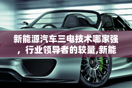 新能源汽车三电技术哪家强，行业领导者的较量,新能源汽车三电技术哪家强