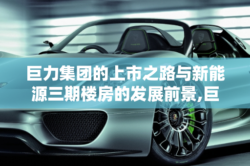 巨力集团的上市之路与新能源三期楼房的发展前景,巨力集团上市了吗,巨力新能源三期楼房