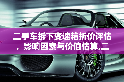 二手车拆下变速箱折价评估，影响因素与价值估算,二手车拆下变速箱折价多少钱