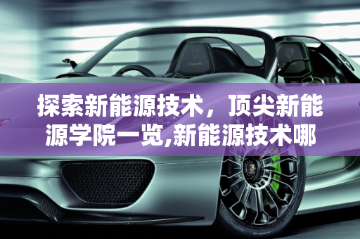 探索新能源技术，顶尖新能源学院一览,新能源技术哪个学校好，新能源学院