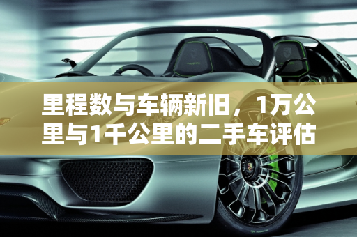 里程数与车辆新旧，1万公里与1千公里的二手车评估,1万公里算不算旧车，一千公里算二手车吗