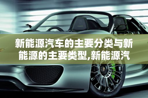 新能源汽车的主要分类与新能源的主要类型,新能源汽车主要分类,新能源的主要