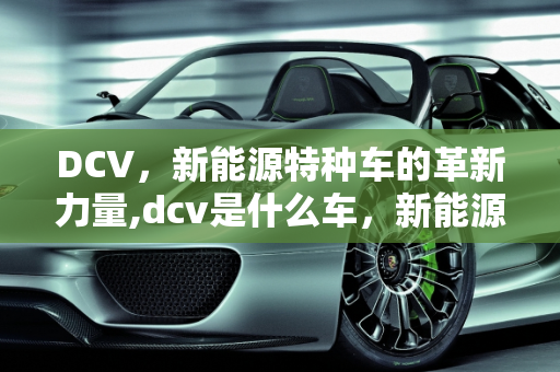DCV，新能源特种车的革新力量,dcv是什么车，新能源特种车