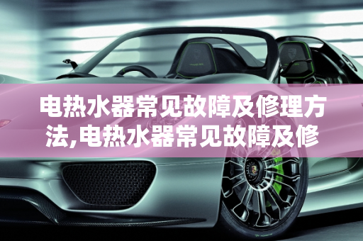 电热水器常见故障及修理方法,电热水器常见故障及修理方法，汽车热水器常见故障