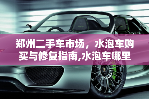 郑州二手车市场，水泡车购买与修复指南,水泡车哪里买最好，郑州二手车水泡车修复店