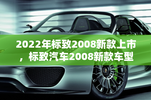 2022年标致2008新款上市，标致汽车2008新款车型深度解析,2022年标致2008会出新款吗，标致汽车2008新款车型