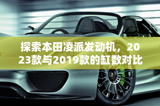 探索本田凌派发动机，2023款与2019款的缸数对比,2023款本田凌派是几缸,19版凌派几缸