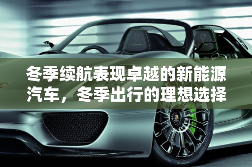 冬季续航表现卓越的新能源汽车，冬季出行的理想选择,冬季续航最好的新能源汽车，好的新能源车