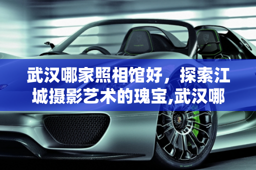 武汉哪家照相馆好，探索江城摄影艺术的瑰宝,武汉哪家照相馆好